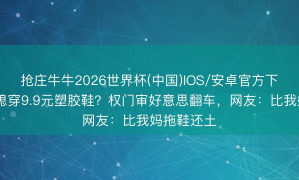 抢庄牛牛2026世界杯(中国)IOS/安卓官方下载 千亿儿媳穿9.9元塑胶鞋？权门审好意思翻车，网友：比我妈拖鞋还土