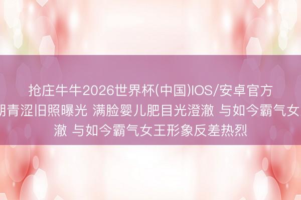 抢庄牛牛2026世界杯(中国)IOS/安卓官方下载 张雨绮早期青涩旧照曝光 满脸婴儿肥目光澄澈 与如今霸气女王形象反差热烈