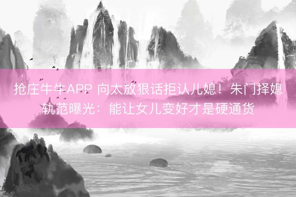 抢庄牛牛APP 向太放狠话拒认儿媳！朱门择媳轨范曝光：能让女儿变好才是硬通货