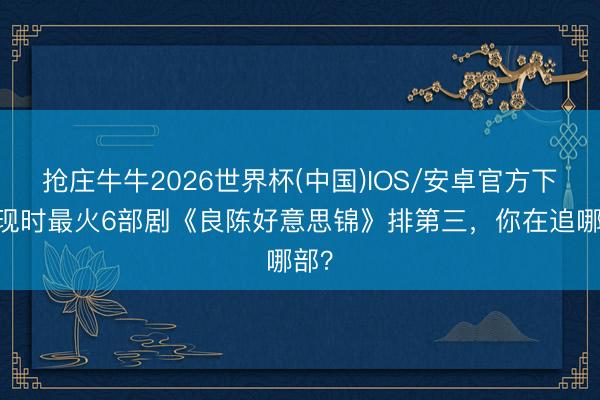 抢庄牛牛2026世界杯(中国)IOS/安卓官方下载 现时最火6部剧《良陈好意思锦》排第三,你在追哪部?