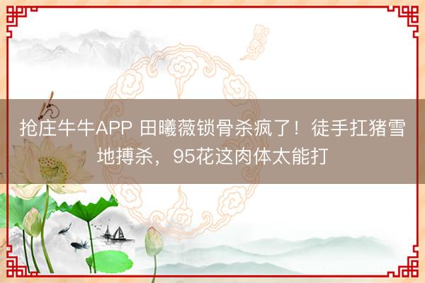 抢庄牛牛APP 田曦薇锁骨杀疯了！徒手扛猪雪地搏杀，95花这肉体太能打