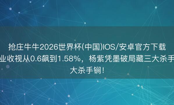 抢庄牛牛2026世界杯(中国)IOS/安卓官方下载 家业收视从0.6飙到1.58%，杨紫凭墨破局藏三大杀手锏！