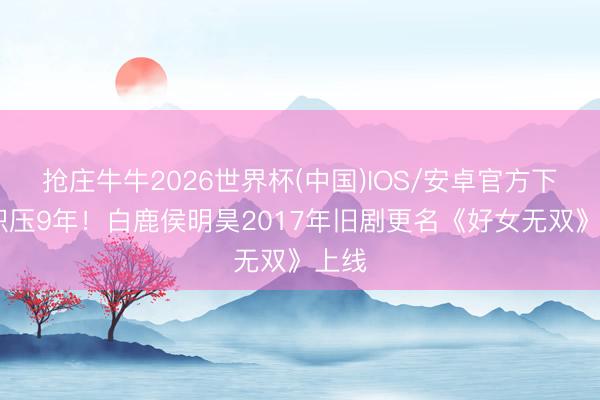 抢庄牛牛2026世界杯(中国)IOS/安卓官方下载 积压9年！白鹿侯明昊2017年旧剧更名《好女无双》上线