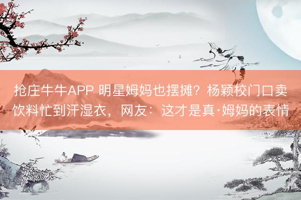 抢庄牛牛APP 明星姆妈也摆摊？杨颖校门口卖饮料忙到汗湿衣，网友：这才是真·姆妈的表情