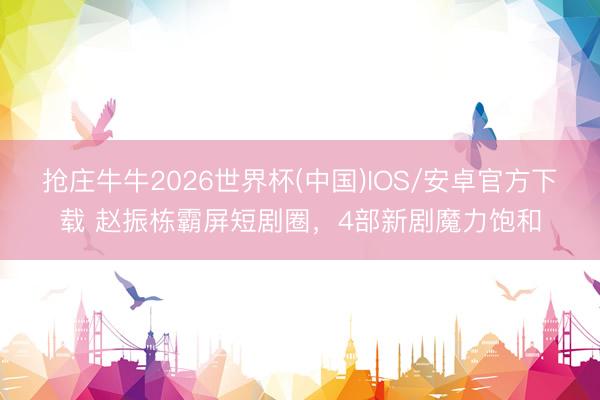 抢庄牛牛2026世界杯(中国)IOS/安卓官方下载 赵振栋霸屏短剧圈，4部新剧魔力饱和