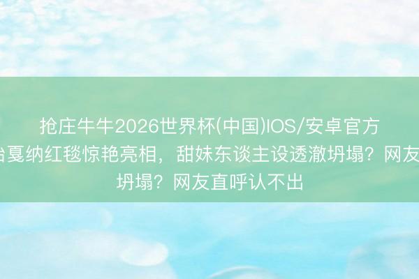 抢庄牛牛2026世界杯(中国)IOS/安卓官方下载 张淼怡戛纳红毯惊艳亮相，甜妹东谈主设透澈坍塌？网友直呼认不出