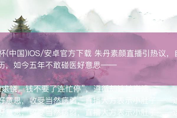 抢庄牛牛2026世界杯(中国)IOS/安卓官方下载 朱丹素颜直播引热议，自曝昔日咬牙作念热玛吉的惨痛阅历，如今五年不敢碰医好意思——

“其时疼得跪地求饶，钱不要了连忙停”，遵循却让她崩溃

她绝对消灭医好意思，收受当然病弱，直播大方表示小肚子——这种景况反而圈