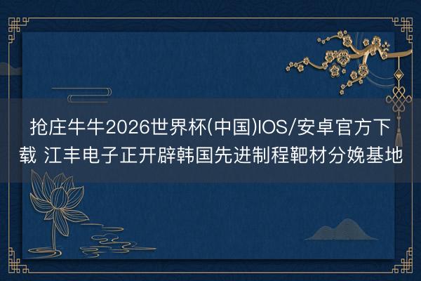 抢庄牛牛2026世界杯(中国)IOS/安卓官方下载 江丰电子正开辟韩国先进制程靶材分娩基地