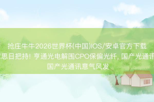 抢庄牛牛2026世界杯(中国)IOS/安卓官方下载 蹧蹋好意思日把持! 亨通光电解围CPO保偏光纤， 国产光通讯意气风发