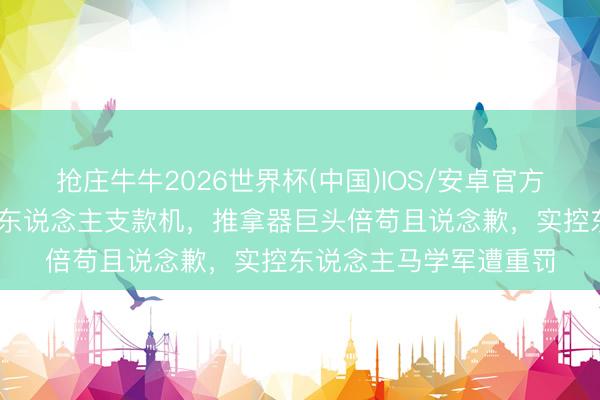 抢庄牛牛2026世界杯(中国)IOS/安卓官方下载 将上市公司当私东说念主支款机,推拿器巨头倍苟且说念歉,实控东说念主马学军遭重罚