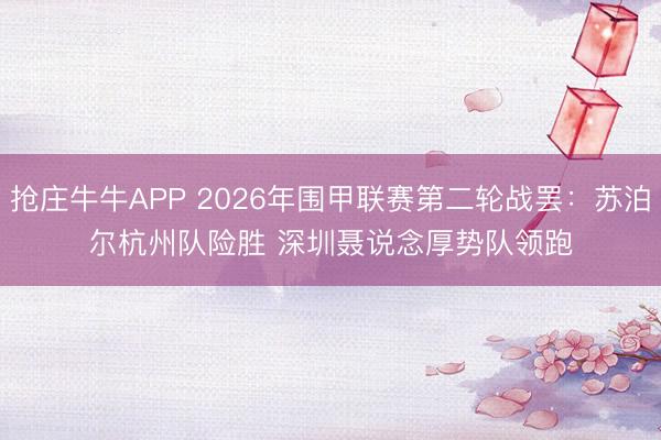 抢庄牛牛APP 2026年围甲联赛第二轮战罢：苏泊尔杭州队险胜 深圳聂说念厚势队领跑