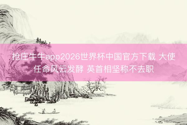 抢庄牛牛app2026世界杯中国官方下载 大使任命风云发酵 英首相坚称不去职