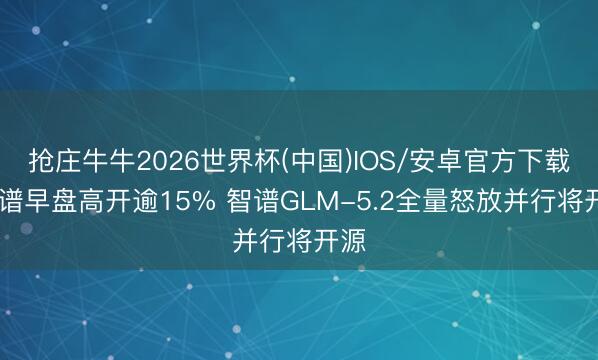 抢庄牛牛2026世界杯(中国)IOS/安卓官方下载 智谱早盘高开逾15% 智谱GLM-5.2全量怒放并行将开源