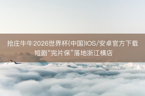 抢庄牛牛2026世界杯(中国)IOS/安卓官方下载 短剧“完片保”落地浙江横店