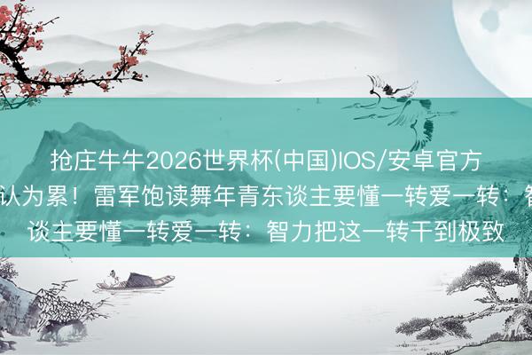 抢庄牛牛2026世界杯(中国)IOS/安卓官方下载 直播15小时齐不认为累！雷军饱读舞年青东谈主要懂一转爱一转：智力把这一转干到极致