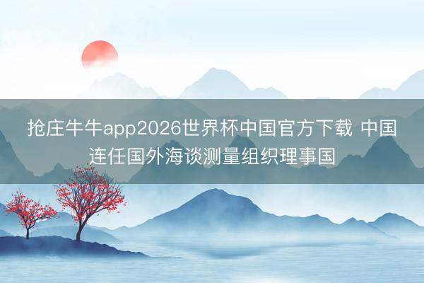 抢庄牛牛app2026世界杯中国官方下载 中国连任国外海谈测量组织理事国