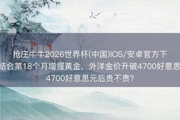 抢庄牛牛2026世界杯(中国)IOS/安卓官方下载 中国央行结合第18个月增握黄金，外洋金价升破4700好意思元后贵不贵？