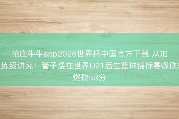抢庄牛牛app2026世界杯中国官方下载 从加拿大练级讲究！管子煜在世界U21后生篮球锦标赛爆砍53分