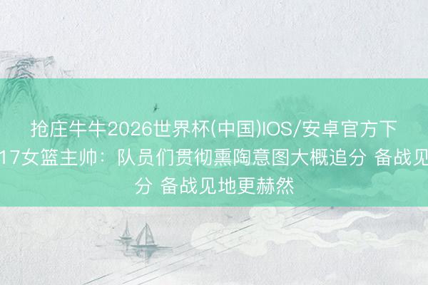 抢庄牛牛2026世界杯(中国)IOS/安卓官方下载 中国U17女篮主帅：队员们贯彻熏陶意图大概追分 备战见地更赫然