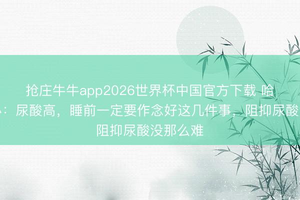 抢庄牛牛app2026世界杯中国官方下载 哈工大筹办:尿酸高,睡前一定要作念好这几件事,阻抑尿酸没那么难